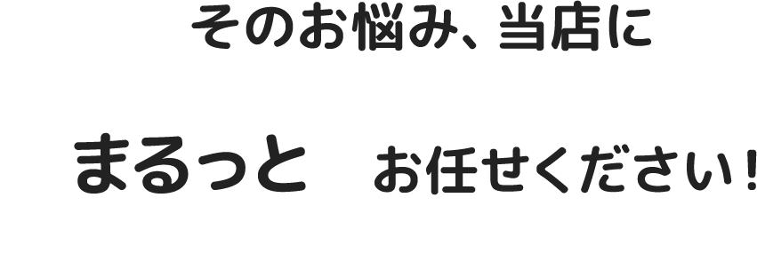 そのお悩み、当店にまるっとお任せください！